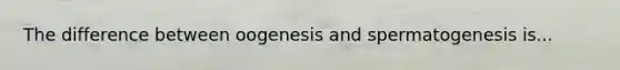 The difference between oogenesis and spermatogenesis is...