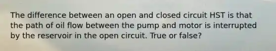 The difference between an open and closed circuit HST is that the path of oil flow between the pump and motor is interrupted by the reservoir in the open circuit. True or false?