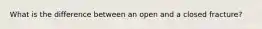 What is the difference between an open and a closed fracture?