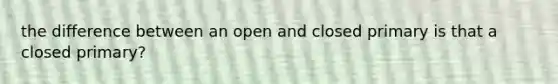 the difference between an open and closed primary is that a closed primary?