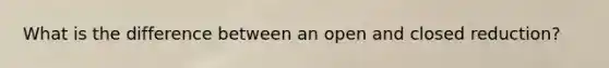 What is the difference between an open and closed reduction?