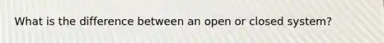 What is the difference between an open or closed system?