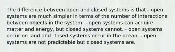 The difference between open and closed systems is that - open systems are much simpler in terms of the number of interactions between objects in the system. - open systems can acquire matter and energy, but closed systems cannot. - open systems occur on land and closed systems occur in the ocean. - open systems are not predictable but closed systems are.