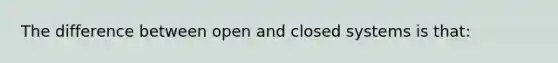 The difference between open and closed systems is that: