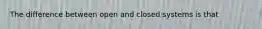 The difference between open and closed systems is that