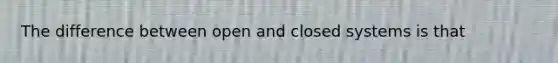 The difference between open and closed systems is that