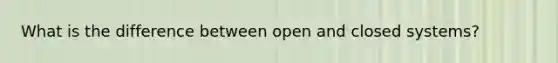 What is the difference between open and closed systems?