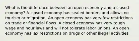 What is the difference between an open economy and a closed economy? A closed economy has sealed borders and allows no tourism or migration. An open economy has very few restrictions on trade or financial flows. A closed economy has very tough wage and hour laws and will not tolerate labor unions. An open economy has lax restrictions on drugs or other illegal activities