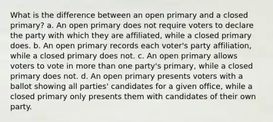 What is the difference between an open primary and a closed primary? a. An open primary does not require voters to declare the party with which they are affiliated, while a closed primary does. b. An open primary records each voter's party affiliation, while a closed primary does not. c. An open primary allows voters to vote in <a href='https://www.questionai.com/knowledge/keWHlEPx42-more-than' class='anchor-knowledge'>more than</a> one party's primary, while a closed primary does not. d. An open primary presents voters with a ballot showing all parties' candidates for a given office, while a closed primary only presents them with candidates of their own party.