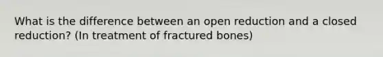 What is the difference between an open reduction and a closed reduction? (In treatment of fractured bones)