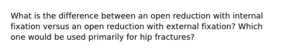 What is the difference between an open reduction with internal fixation versus an open reduction with external fixation? Which one would be used primarily for hip fractures?