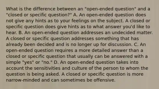 What is the difference between an "open-ended question" and a "closed or specific question?" A. An open-ended question does not give any hints as to your feelings on the subject. A closed or specific question does give hints as to what answer you'd like to hear. B. An open-ended question addresses an undecided matter. A closed or specific question addresses something that has already been decided and is no longer up for discussion. C. An open-ended question requires a more detailed answer than a closed or specific question that usually can be answered with a simple "yes" or "no." D. An open-ended question takes into account the sensitivities and culture of the person to whom the question is being asked. A closed or specific question is more narrow-minded and can sometimes be offensive.