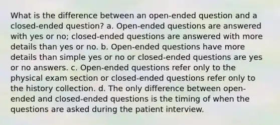 What is the difference between an open-ended question and a closed-ended question? a. Open-ended questions are answered with yes or no; closed-ended questions are answered with more details than yes or no. b. Open-ended questions have more details than simple yes or no or closed-ended questions are yes or no answers. c. Open-ended questions refer only to the physical exam section or closed-ended questions refer only to the history collection. d. The only difference between open-ended and closed-ended questions is the timing of when the questions are asked during the patient interview.