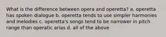 What is the difference between opera and operetta? a. operetta has spoken dialogue b. operetta tends to use simpler harmonies and melodies c. operetta's songs tend to be narrower in pitch range than operatic arias d. all of the above