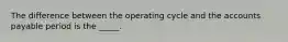 The difference between the operating cycle and the accounts payable period is the _____.