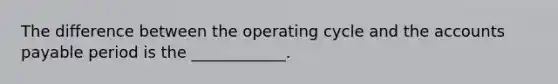 The difference between the operating cycle and the accounts payable period is the ____________.