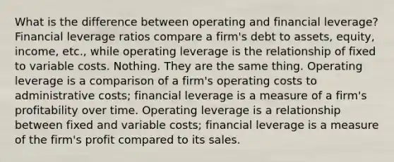 What is the difference between operating and financial leverage? Financial leverage ratios compare a firm's debt to assets, equity, income, etc., while operating leverage is the relationship of fixed to variable costs. Nothing. They are the same thing. Operating leverage is a comparison of a firm's operating costs to administrative costs; financial leverage is a measure of a firm's profitability over time. Operating leverage is a relationship between fixed and variable costs; financial leverage is a measure of the firm's profit compared to its sales.