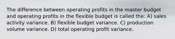 The difference between operating profits in the master budget and operating profits in the flexible budget is called the: A) sales activity variance. B) flexible budget variance. C) production volume variance. D) total operating profit variance.