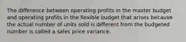 The difference between operating profits in the master budget and operating profits in the flexible budget that arises because the actual number of units sold is different from the budgeted number is called a sales price variance.