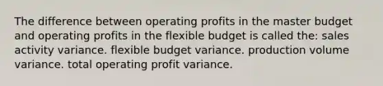 The difference between operating profits in the master budget and operating profits in the flexible budget is called the: sales activity variance. flexible budget variance. production volume variance. total operating profit variance.