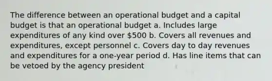 The difference between an operational budget and a capital budget is that an operational budget a. Includes large expenditures of any kind over 500 b. Covers all revenues and expenditures, except personnel c. Covers day to day revenues and expenditures for a one-year period d. Has line items that can be vetoed by the agency president