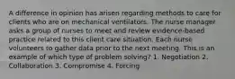 A difference in opinion has arisen regarding methods to care for clients who are on mechanical ventilators. The nurse manager asks a group of nurses to meet and review evidence-based practice related to this client care situation. Each nurse volunteers to gather data prior to the next meeting. This is an example of which type of problem solving? 1. Negotiation 2. Collaboration 3. Compromise 4. Forcing