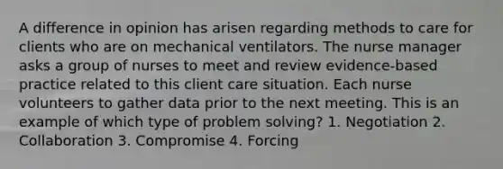 A difference in opinion has arisen regarding methods to care for clients who are on mechanical ventilators. The nurse manager asks a group of nurses to meet and review evidence-based practice related to this client care situation. Each nurse volunteers to gather data prior to the next meeting. This is an example of which type of problem solving? 1. Negotiation 2. Collaboration 3. Compromise 4. Forcing