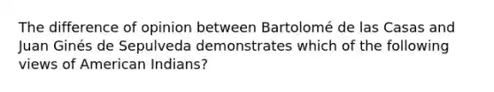 The difference of opinion between Bartolomé de las Casas and Juan Ginés de Sepulveda demonstrates which of the following views of American Indians?