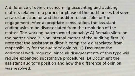 A difference of opinion concerning accounting and auditing matters relative to a particular phase of the audit arises between an assistant auditor and the auditor responsible for the engagement. After appropriate consultation, the assistant auditor asks to be disassociated from the resolution of the matter. The working papers would probably: A) Remain silent on the matter since it is an internal matter of the auditing firm. B) Note that the assistant auditor is completely dissociated from responsibility for the auditors' opinion. C) Document the additional work required, since all disagreements of this type will require expanded substantive procedures. D) Document the assistant auditor's position and how the difference of opinion was resolved.