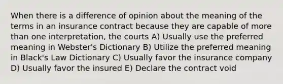 When there is a difference of opinion about the meaning of the terms in an insurance contract because they are capable of more than one interpretation, the courts A) Usually use the preferred meaning in Webster's Dictionary B) Utilize the preferred meaning in Black's Law Dictionary C) Usually favor the insurance company D) Usually favor the insured E) Declare the contract void