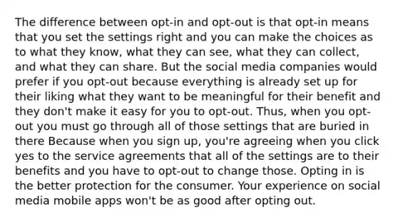 The difference between opt-in and opt-out is that opt-in means that you set the settings right and you can make the choices as to what they know, what they can see, what they can collect, and what they can share. But the social media companies would prefer if you opt-out because everything is already set up for their liking what they want to be meaningful for their benefit and they don't make it easy for you to opt-out. Thus, when you opt-out you must go through all of those settings that are buried in there Because when you sign up, you're agreeing when you click yes to the service agreements that all of the settings are to their benefits and you have to opt-out to change those. Opting in is the better protection for the consumer. Your experience on social media mobile apps won't be as good after opting out.