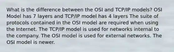 What is the difference between the OSI and TCP/IP models? OSI Model has 7 layers and TCP/IP model has 4 layers The suite of protocols contained in the OSI model are required when using the Internet. The TCP/IP model is used for networks internal to the company. The OSI model is used for external networks. The OSI model is newer.