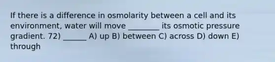 If there is a difference in osmolarity between a cell and its environment, water will move ________ its osmotic pressure gradient. 72) ______ A) up B) between C) across D) down E) through