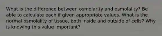 What is the difference between osmolarity and osmolality? Be able to calculate each if given appropriate values. What is the normal osmolality of tissue, both inside and outside of cells? Why is knowing this value important?