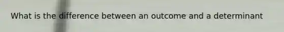 What is the difference between an outcome and a determinant