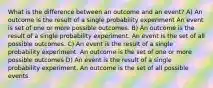 What is the difference between an outcome and an event? A) An outcome is the result of a single probability experiment An event is set of one or more possible outcomes. B) An outcome is the result of a single probability experiment. An event is the set of all possible outcomes. C) An event is the result of a single probability experiment. An outcome is the set of one or more possible outcomes D) An event is the result of a single probability experiment. An outcome is the set of all possible events.