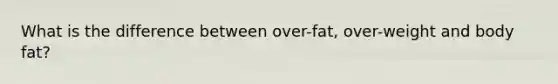 What is the difference between over-fat, over-weight and body fat?