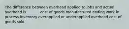 The difference between overhead applied to jobs and actual overhead is ______. cost of goods manufactured ending work in process inventory overapplied or underapplied overhead cost of goods sold