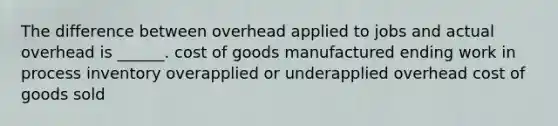 The difference between overhead applied to jobs and actual overhead is ______. cost of goods manufactured ending work in process inventory overapplied or underapplied overhead cost of goods sold