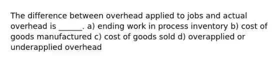 The difference between overhead applied to jobs and actual overhead is ______. a) ending work in process inventory b) cost of goods manufactured c) cost of goods sold d) overapplied or underapplied overhead