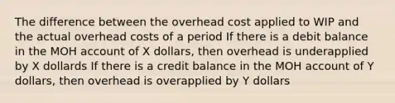 The difference between the overhead cost applied to WIP and the actual overhead costs of a period If there is a debit balance in the MOH account of X dollars, then overhead is underapplied by X dollards If there is a credit balance in the MOH account of Y dollars, then overhead is overapplied by Y dollars