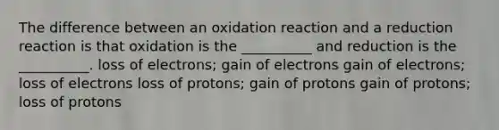 The difference between an oxidation reaction and a reduction reaction is that oxidation is the __________ and reduction is the __________. loss of electrons; gain of electrons gain of electrons; loss of electrons loss of protons; gain of protons gain of protons; loss of protons