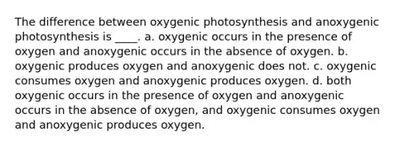 The difference between oxygenic photosynthesis and anoxygenic photosynthesis is ____. a. oxygenic occurs in the presence of oxygen and anoxygenic occurs in the absence of oxygen. b. oxygenic produces oxygen and anoxygenic does not. c. oxygenic consumes oxygen and anoxygenic produces oxygen. d. both oxygenic occurs in the presence of oxygen and anoxygenic occurs in the absence of oxygen, and oxygenic consumes oxygen and anoxygenic produces oxygen.