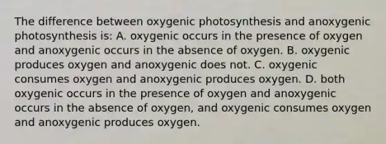 The difference between oxygenic photosynthesis and anoxygenic photosynthesis is: A. oxygenic occurs in the presence of oxygen and anoxygenic occurs in the absence of oxygen. B. oxygenic produces oxygen and anoxygenic does not. C. oxygenic consumes oxygen and anoxygenic produces oxygen. D. both oxygenic occurs in the presence of oxygen and anoxygenic occurs in the absence of oxygen, and oxygenic consumes oxygen and anoxygenic produces oxygen.