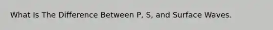 What Is The Difference Between P, S, and Surface Waves.
