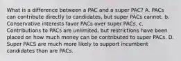 What is a difference between a PAC and a super PAC? A. PACs can contribute directly to candidates, but super PACs cannot. b. Conservative interests favor PACs over super PACs. c. Contributions to PACs are unlimited, but restrictions have been placed on how much money can be contributed to super PACs. D. Super PACS are much more likely to support incumbent candidates than are PACs.