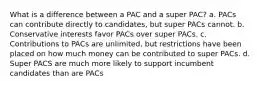 What is a difference between a PAC and a super PAC? a. PACs can contribute directly to candidates, but super PACs cannot. b. Conservative interests favor PACs over super PACs. c. Contributions to PACs are unlimited, but restrictions have been placed on how much money can be contributed to super PACs. d. Super PACS are much more likely to support incumbent candidates than are PACs