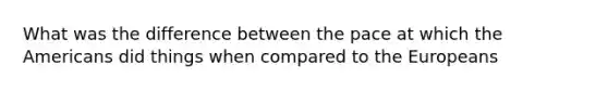 What was the difference between the pace at which the Americans did things when compared to the Europeans