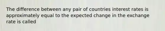 The difference between any pair of countries interest rates is approximately equal to the expected change in the exchange rate is called