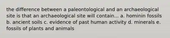 the difference between a paleontological and an archaeological site is that an archaeological site will contain... a. hominin fossils b. ancient soils c. evidence of past human activity d. minerals e. fossils of plants and animals